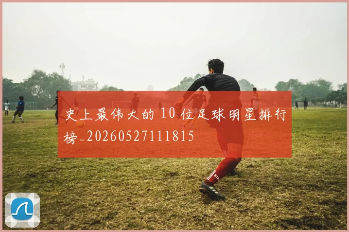 史上最伟大的 10 位足球明星排行榜_20260527111815