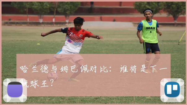 哈兰德与姆巴佩对比：谁将是下一代球王？