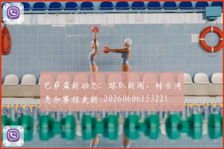巴萨最新动态：球队新闻、转会消息和赛程更新_20260606153221