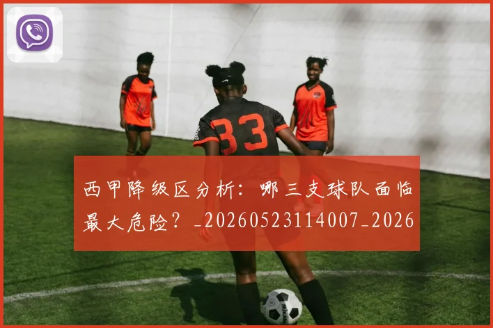 西甲降级区分析：哪三支球队面临最大危险？_20260523114007_20260703181941