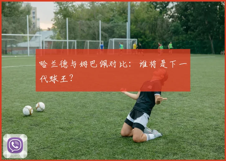 哈兰德与姆巴佩对比：谁将是下一代球王？