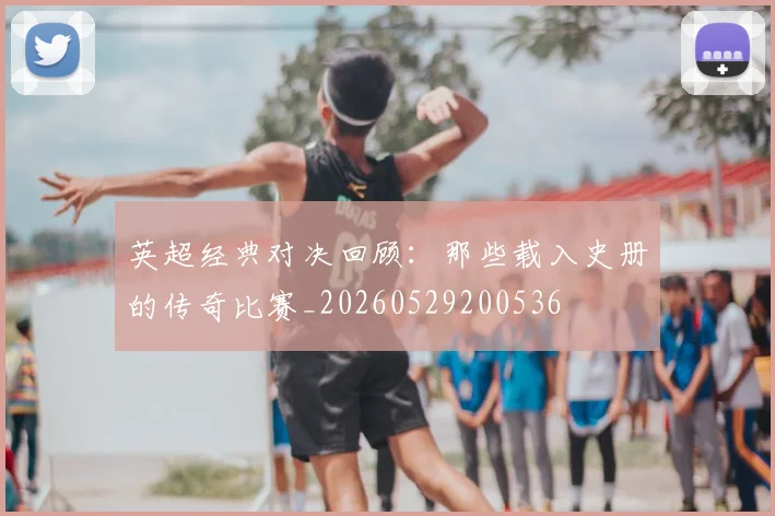 英超经典对决回顾：那些载入史册的传奇比赛_20260529200536