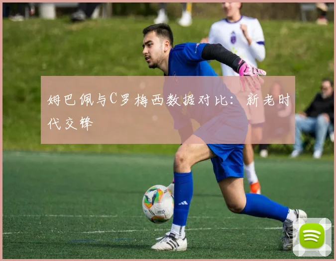 姆巴佩与C罗梅西数据对比:新老时代交锋