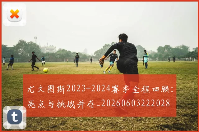 尤文图斯2023-2024赛季全程回顾：亮点与挑战并存_20260603222028