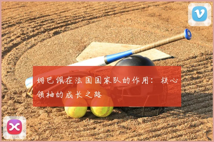 姆巴佩在法国国家队的作用：核心领袖的成长之路